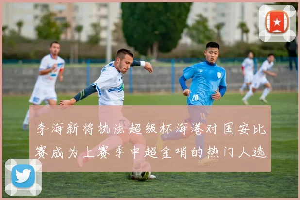 李海新将执法超级杯海港对国安比赛成为上赛季中超金哨的热门人选