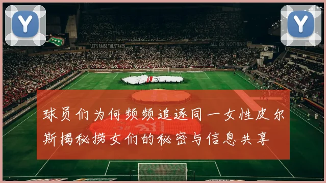 球员们为何频频追逐同一女性皮尔斯揭秘捞女们的秘密与信息共享