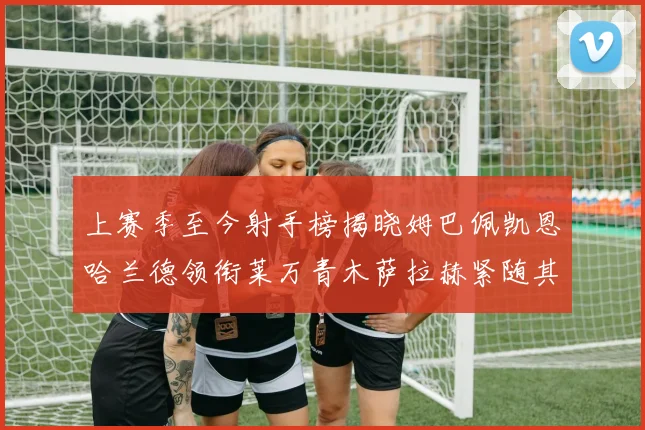 上赛季至今射手榜揭晓姆巴佩凯恩哈兰德领衔莱万青木萨拉赫紧随其后