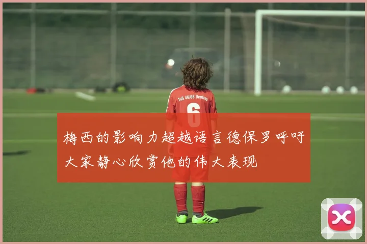 梅西的影响力超越语言德保罗呼吁大家静心欣赏他的伟大表现