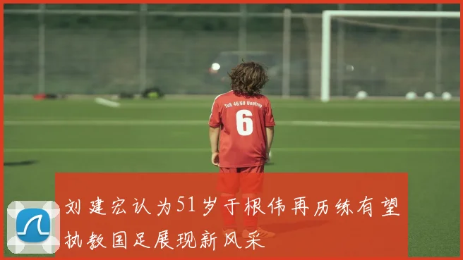 刘建宏认为51岁于根伟再历练有望执教国足展现新风采