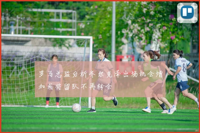 罗马总监分析齐尔克泽出场机会增加或将留队不再转会