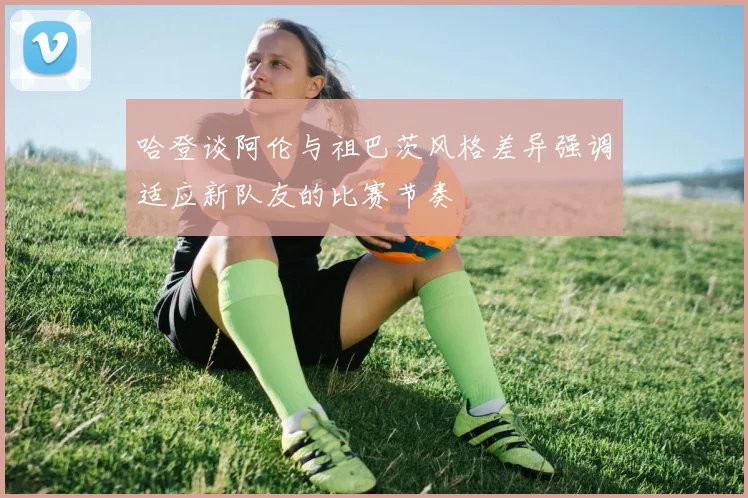 哈登谈阿伦与祖巴茨风格差异强调适应新队友的比赛节奏