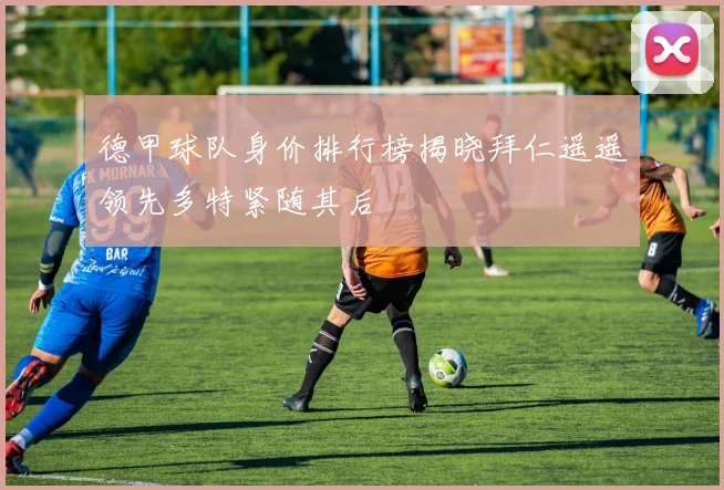 德甲球队身价排行榜揭晓拜仁遥遥领先多特紧随其后