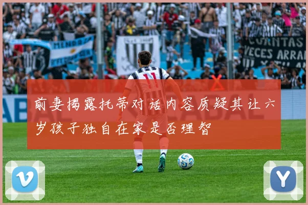 前妻揭露托蒂对话内容质疑其让六岁孩子独自在家是否理智