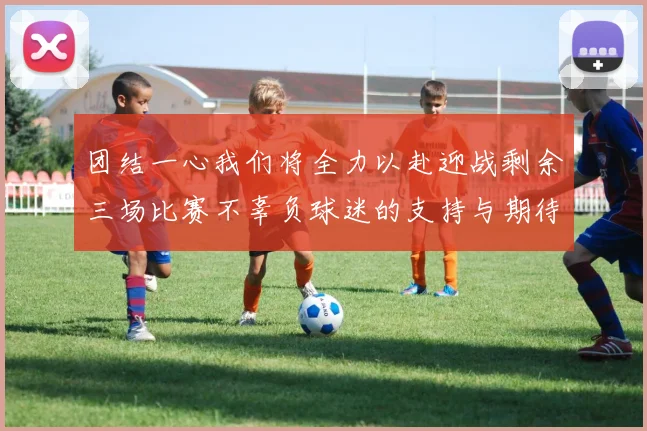 团结一心我们将全力以赴迎战剩余三场比赛不辜负球迷的支持与期待