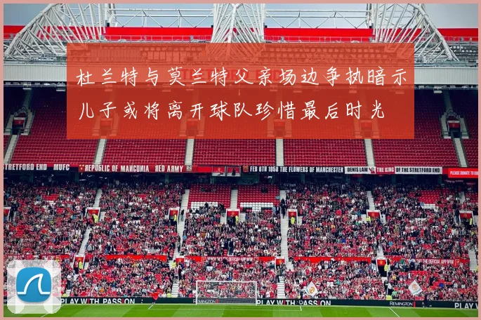 杜兰特与莫兰特父亲场边争执暗示儿子或将离开球队珍惜最后时光