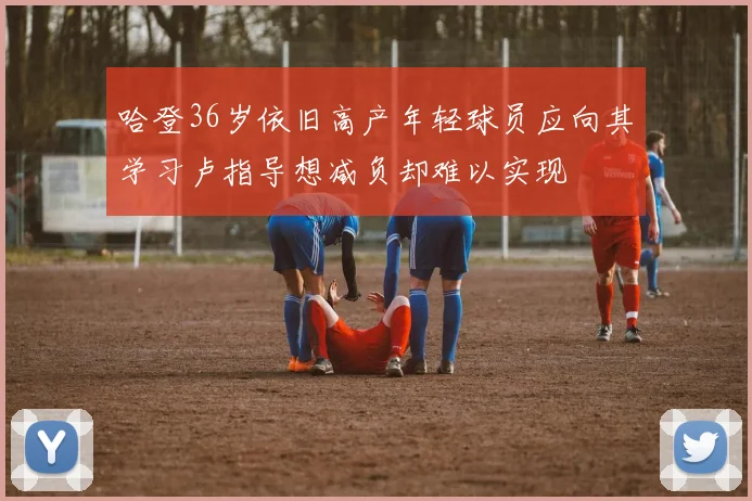 哈登36岁依旧高产年轻球员应向其学习卢指导想减负却难以实现