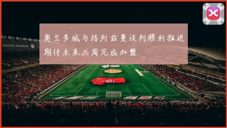 奥兰多城与格列兹曼谈判顺利推进期待未来几周完成加盟