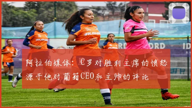 阿拉伯媒体：C罗对胜利主席的愤怒源于他对葡籍CEO和主帅的评论