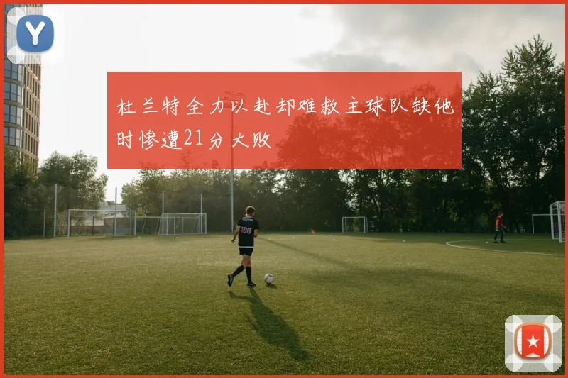 杜兰特全力以赴却难救主球队缺他时惨遭21分大败