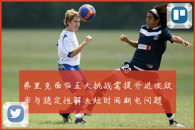 弗里克面临五大挑战需提升进攻效率与稳定性解决短时间断电问题
