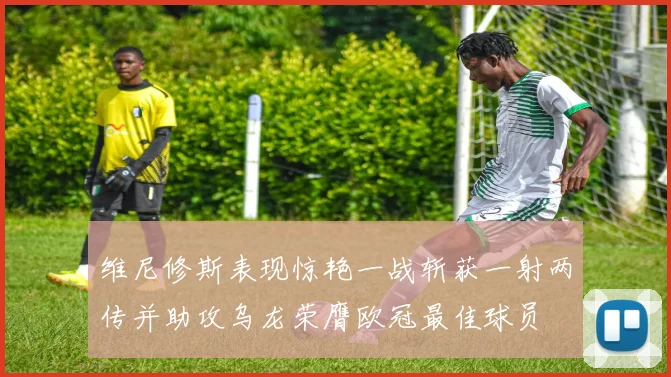 维尼修斯表现惊艳一战斩获一射两传并助攻乌龙荣膺欧冠最佳球员