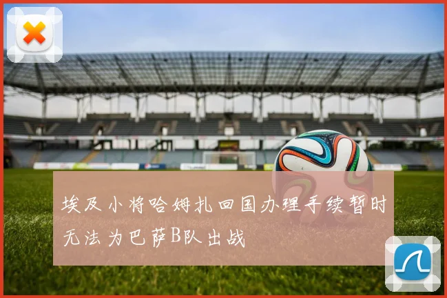 埃及小将哈姆扎回国办理手续暂时无法为巴萨B队出战