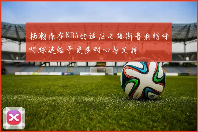 杨瀚森在NBA的适应之路斯普利特呼吁球迷给予更多耐心与支持