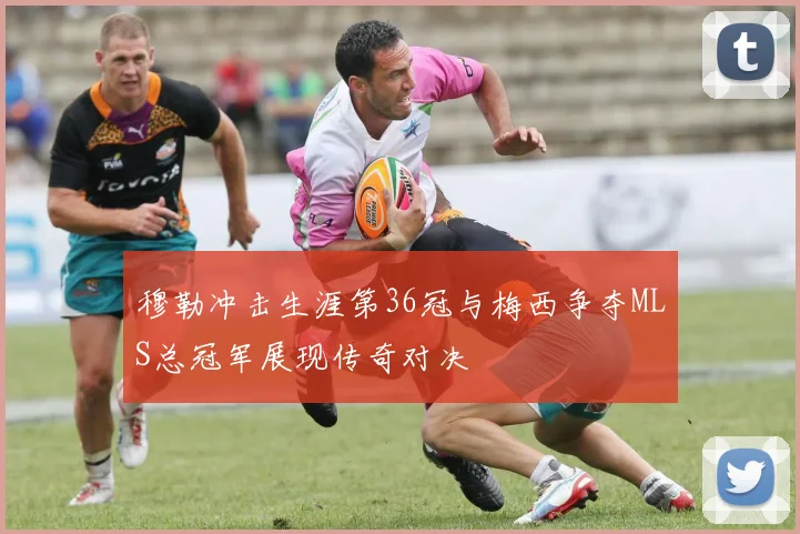 穆勒冲击生涯第36冠与梅西争夺MLS总冠军展现传奇对决