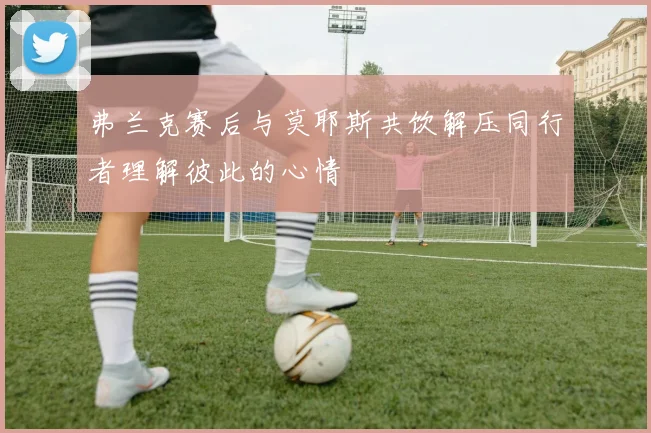 弗兰克赛后与莫耶斯共饮解压同行者理解彼此的心情