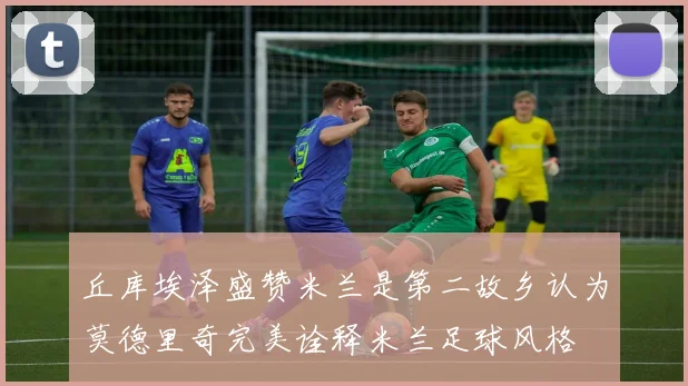 丘库埃泽盛赞米兰是第二故乡认为莫德里奇完美诠释米兰足球风格