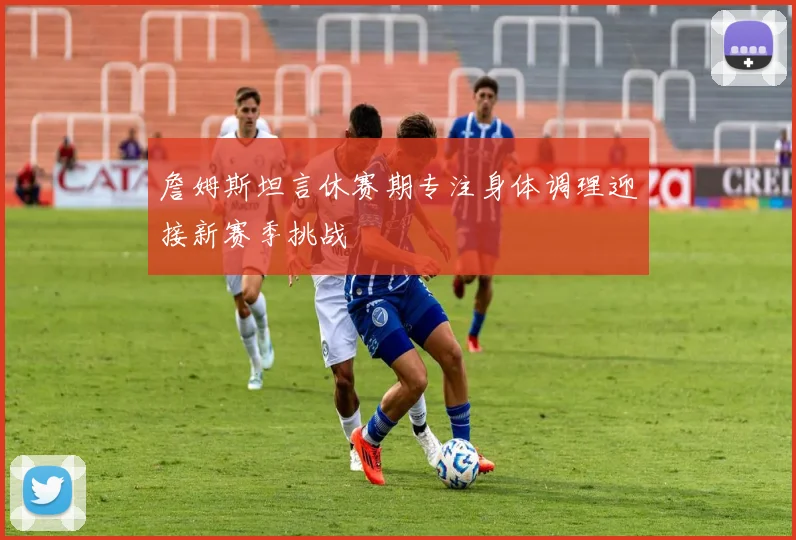 詹姆斯坦言休赛期专注身体调理迎接新赛季挑战