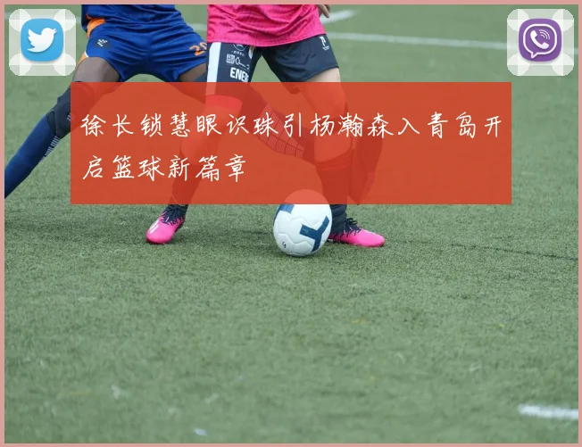 徐长锁慧眼识珠引杨瀚森入青岛开启篮球新篇章