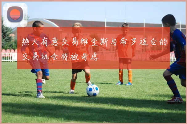 热火有意交易维金斯与希罗适合的交易机会将被考虑