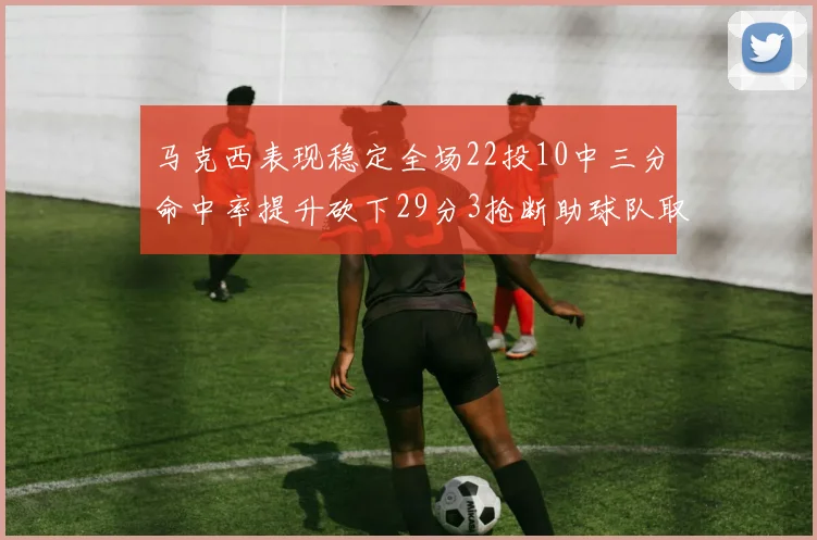 马克西表现稳定全场22投10中三分命中率提升砍下29分3抢断助球队取胜