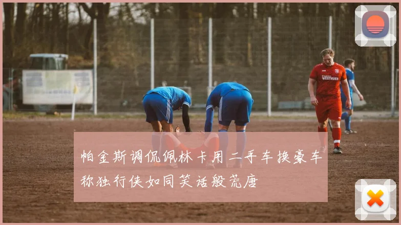 帕金斯调侃佩林卡用二手车换豪车称独行侠如同笑话般荒唐