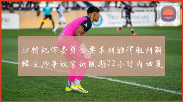 沙特纪律委员会要求利雅得胜利解释主帅争议言论限期72小时内回复