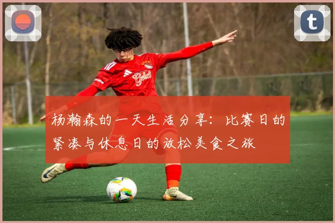 杨瀚森的一天生活分享：比赛日的紧凑与休息日的放松美食之旅