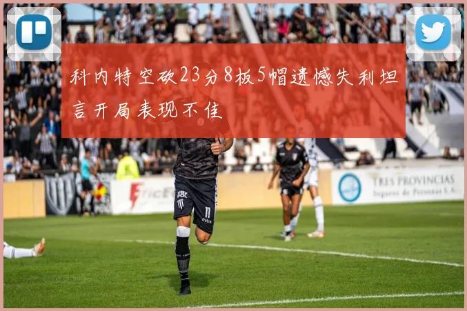 科内特空砍23分8板5帽遗憾失利坦言开局表现不佳