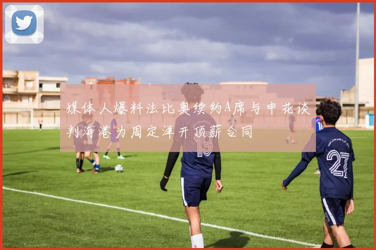 媒体人爆料法比奥续约A席与申花谈判海港为周定洋开顶薪合同