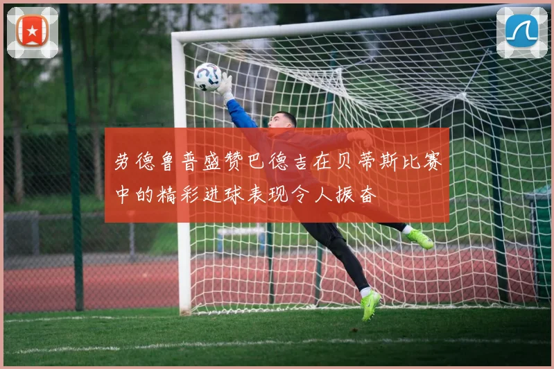 劳德鲁普盛赞巴德吉在贝蒂斯比赛中的精彩进球表现令人振奋