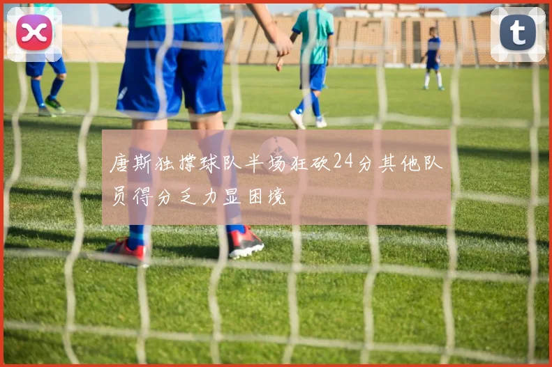 唐斯独撑球队半场狂砍24分其他队员得分乏力显困境