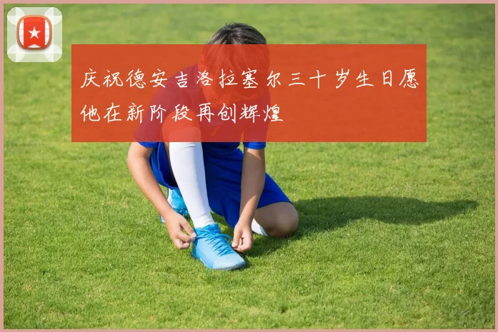 庆祝德安吉洛拉塞尔三十岁生日愿他在新阶段再创辉煌